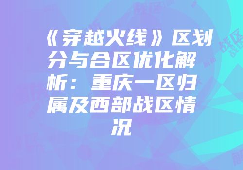 《穿越火线》区划分与合区优化解析：重庆一区归属及西部战区情况
