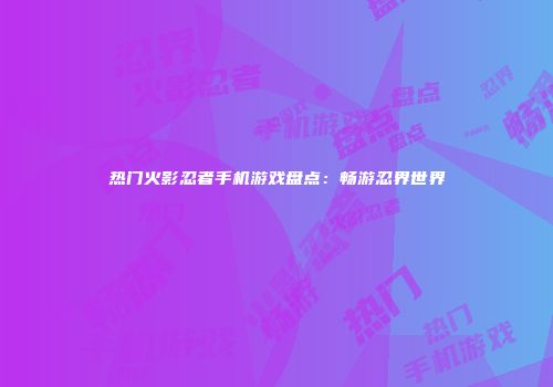 热门火影忍者手机游戏盘点：畅游忍界世界