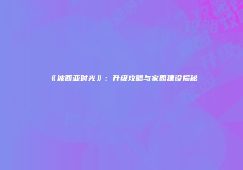 《波西亚时光》：升级攻略与家园建设揭秘