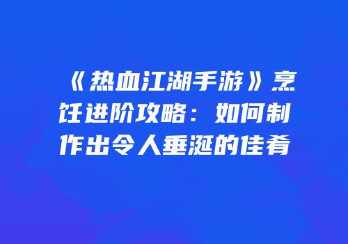 《热血江湖手游》烹饪进阶攻略：如何制作出令人垂涎的佳肴