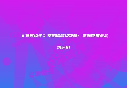 《攻城掠地》草船借箭级攻略：资源管理与战术运用