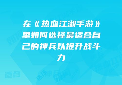在《热血江湖手游》里如何选择最适合自己的神兵以提升战斗力