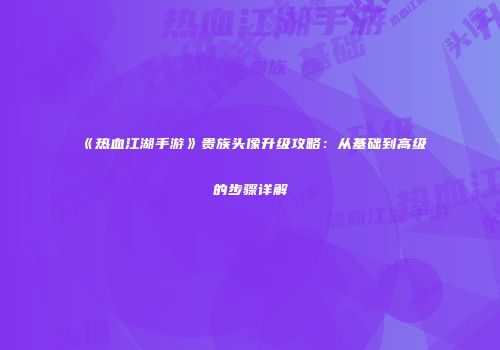 《热血江湖手游》贵族头像升级攻略：从基础到高级的步骤详解