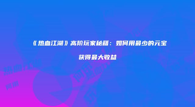 《热血江湖》高阶玩家秘籍：如何用最少的元宝获得最大收益