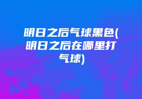 明日之后气球黑色(明日之后在哪里打气球)