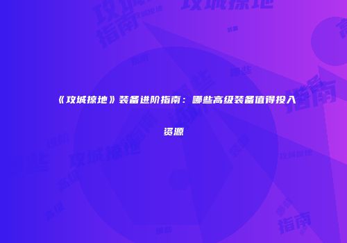 《攻城掠地》装备进阶指南：哪些高级装备值得投入资源
