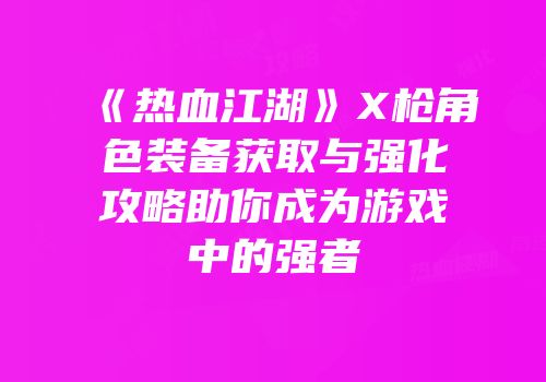 《热血江湖》X枪角色装备获取与强化攻略助你成为游戏中的强者
