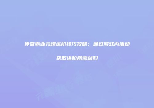传奇霸业元魂进阶技巧攻略：通过游戏内活动获取进阶所需材料