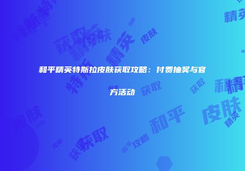 和平精英特斯拉皮肤获取攻略：付费抽奖与官方活动