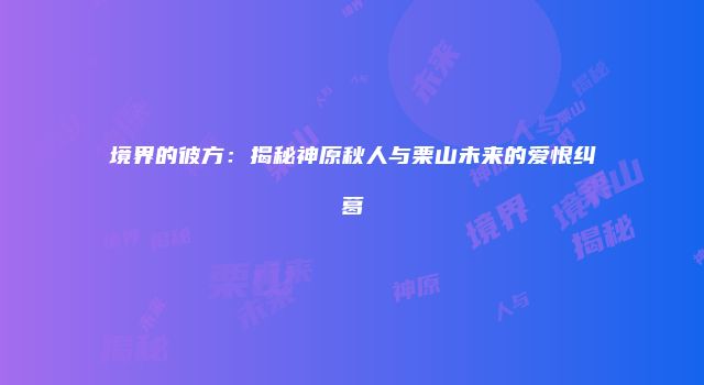 境界的彼方：揭秘神原秋人与栗山未来的爱恨纠葛