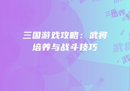 三国游戏攻略：武将培养与战斗技巧
