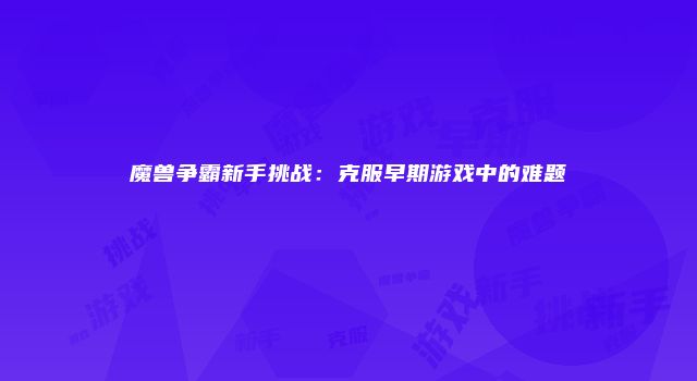魔兽争霸新手挑战：克服早期游戏中的难题
