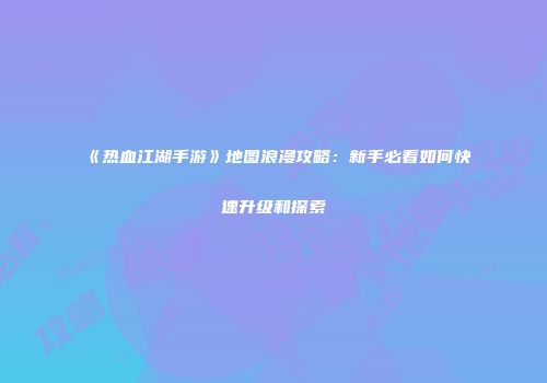 《热血江湖手游》地图浪漫攻略：新手必看如何快速升级和探索