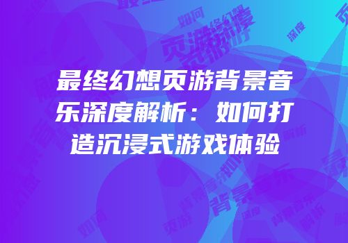 最终幻想页游背景音乐深度解析：如何打造沉浸式游戏体验