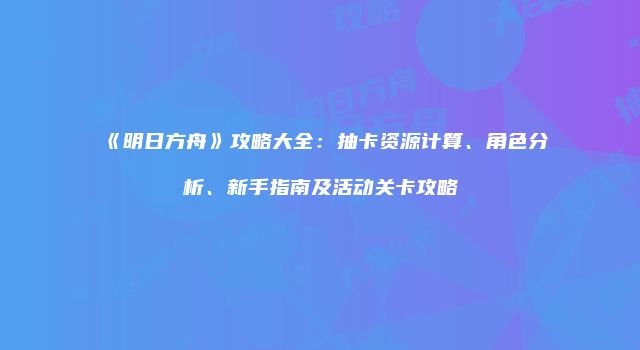 《明日方舟》攻略大全：抽卡资源计算、角色分析、新手指南及活动关卡攻略