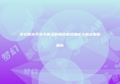 梦幻西游手游大唐五耐角色属性加成与加点策略解析