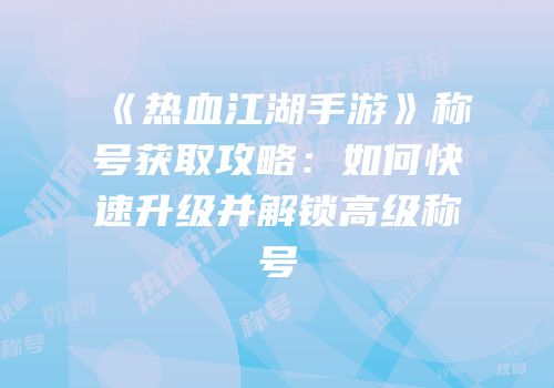 《热血江湖手游》称号获取攻略：如何快速升级并解锁高级称号
