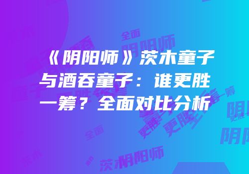 《阴阳师》茨木童子与酒吞童子：谁更胜一筹？全面对比分析