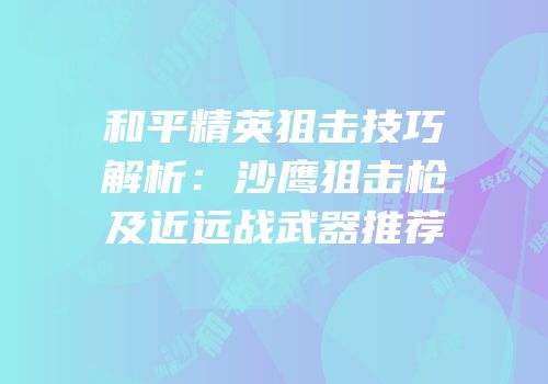 和平精英狙击技巧解析：沙鹰狙击枪及近远战武器推荐