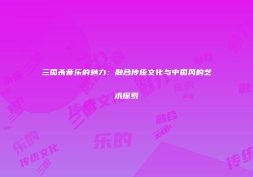 三国杀音乐的魅力：融合传统文化与中国风的艺术探索