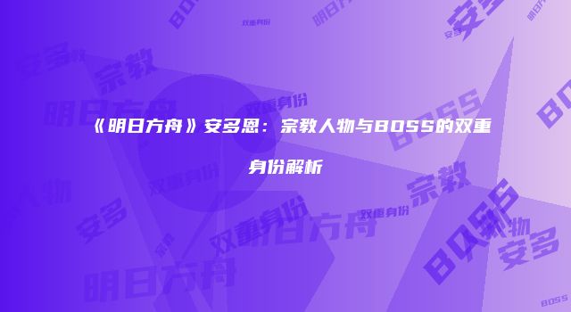 《明日方舟》安多恩：宗教人物与BOSS的双重身份解析