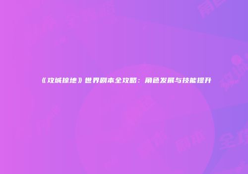 《攻城掠地》世界剧本全攻略：角色发展与技能提升