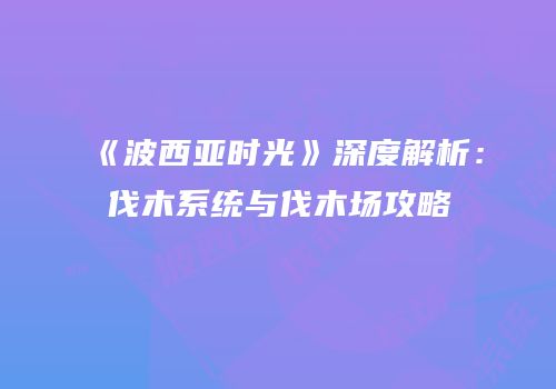 《波西亚时光》深度解析：伐木系统与伐木场攻略