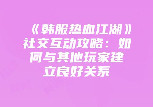 《韩服热血江湖》社交互动攻略：如何与其他玩家建立良好关系
