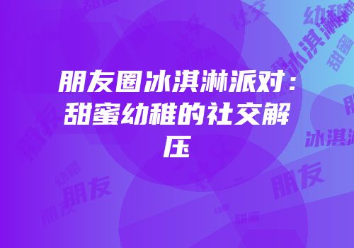 朋友圈冰淇淋派对：甜蜜幼稚的社交解压
