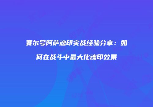 赛尔号阿萨魂印实战经验分享：如何在战斗中最大化魂印效果