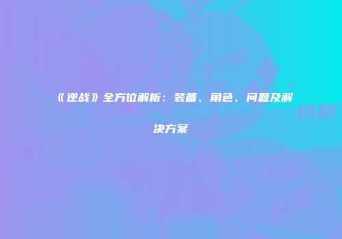 《逆战》全方位解析：装备、角色、问题及解决方案