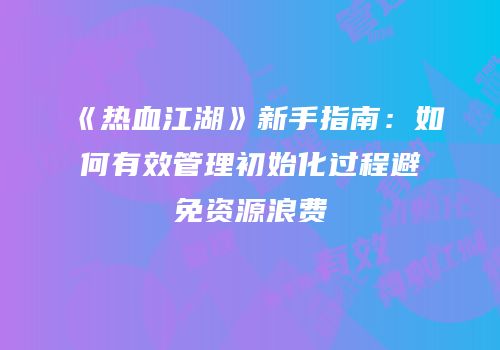 《热血江湖》新手指南：如何有效管理初始化过程避免资源浪费