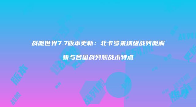 战舰世界7.7版本更新：北卡罗来纳级战列舰解析与各国战列舰战术特点