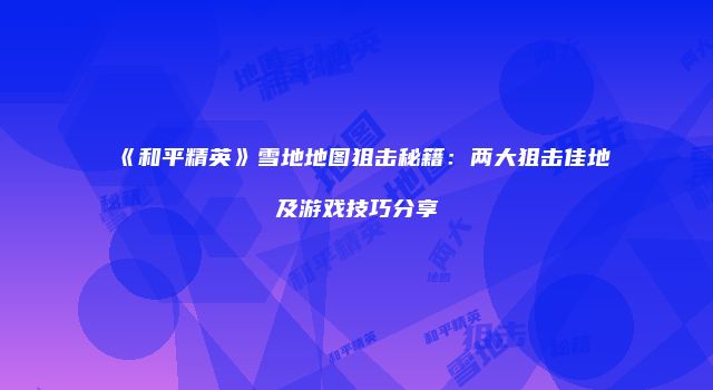 《和平精英》雪地地图狙击秘籍：两大狙击佳地及游戏技巧分享
