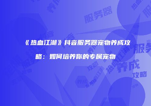 《热血江湖》抖音服务器宠物养成攻略：如何培养你的专属宠物