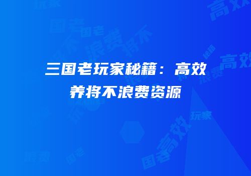 三国老玩家秘籍：高效养将不浪费资源