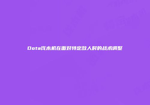 Dota伐木机在面对特定敌人时的战术调整