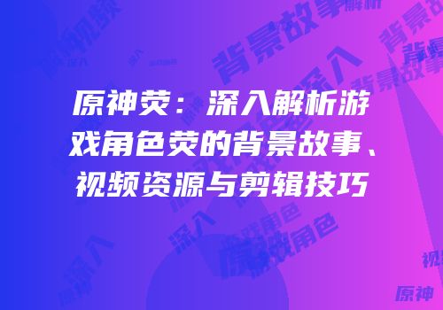 原神荧：深入解析游戏角色荧的背景故事、视频资源与剪辑技巧