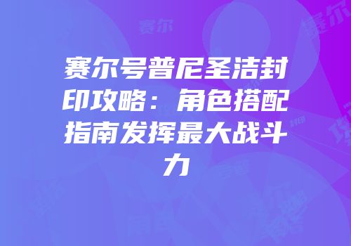 赛尔号普尼圣洁封印攻略：角色搭配指南发挥最大战斗力