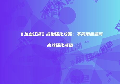 《热血江湖》戒指强化攻略：不同角色如何高效强化戒指