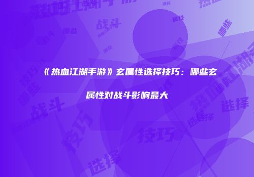 《热血江湖手游》玄属性选择技巧：哪些玄属性对战斗影响最大