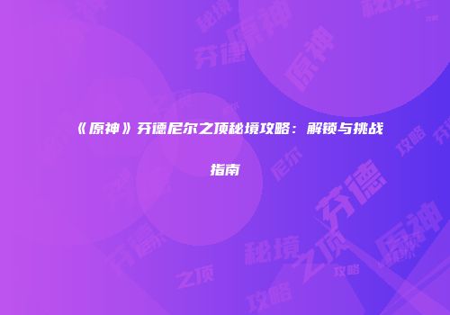 《原神》芬德尼尔之顶秘境攻略：解锁与挑战指南