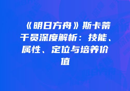 《明日方舟》斯卡蒂干员深度解析：技能、属性、定位与培养价值