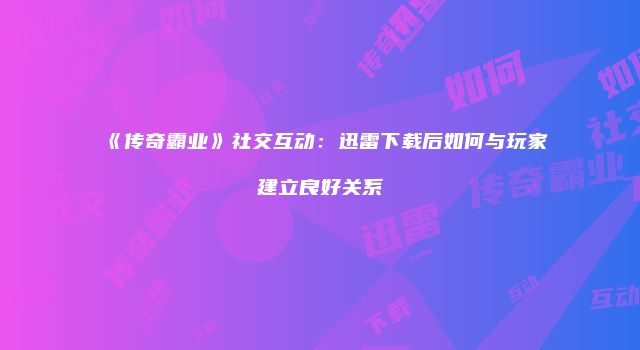 《传奇霸业》社交互动：迅雷下载后如何与玩家建立良好关系