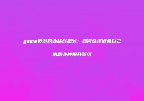 game页游职业路线规划：如何选择适合自己的职业并提升等级