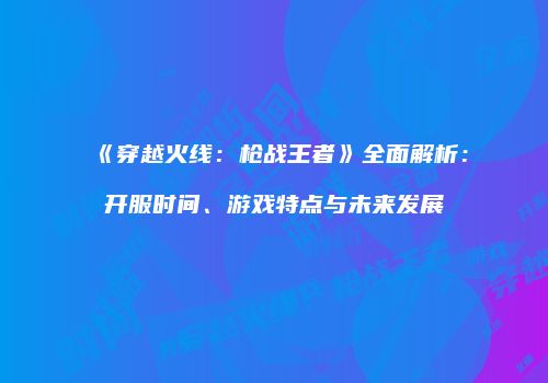 《穿越火线：枪战王者》全面解析：开服时间、游戏特点与未来发展