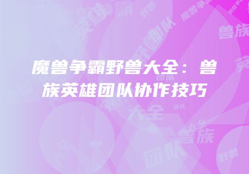 魔兽争霸野兽大全：兽族英雄团队协作技巧
