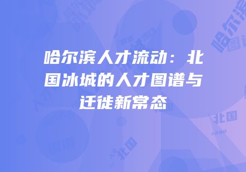 哈尔滨人才流动：北国冰城的人才图谱与迁徙新常态