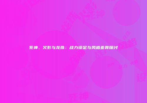死神、火影与龙珠：战力设定与风格差异探讨