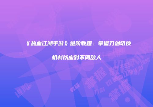 《热血江湖手游》进阶教程：掌握刀剑切换机制以应对不同敌人